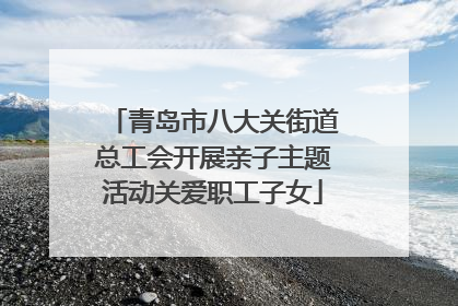 青岛市八大关街道总工会开展亲子主题活动关爱职工子女