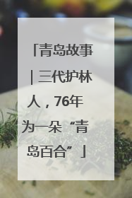 青岛故事｜三代护林人，76年为一朵“青岛百合”