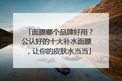 面膜哪个品牌好用？公认好的十大补水面膜，让你的皮肤水当当