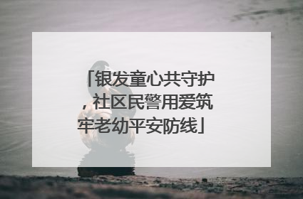 银发童心共守护，社区民警用爱筑牢老幼平安防线