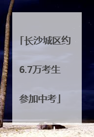 长沙城区约6.7万考生参加中考