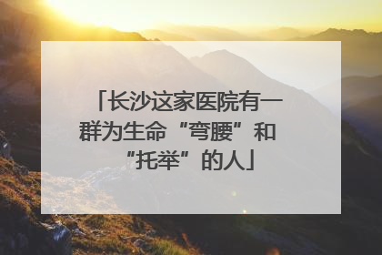 长沙这家医院有一群为生命“弯腰”和“托举”的人