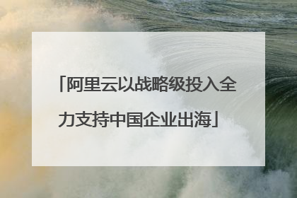 阿里云以战略级投入全力支持中国企业出海