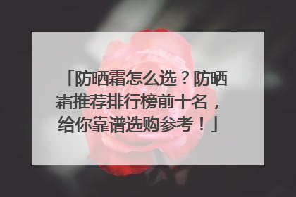 防晒霜怎么选？防晒霜推荐排行榜前十名，给你靠谱选购参考！