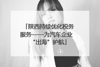 陕西持续优化税务服务——为汽车企业“出海”护航
