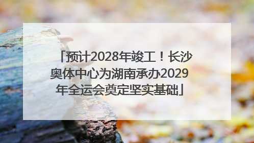 预计2028年竣工！长沙奥体中心为湖南承办2029年全运会奠定坚实基础