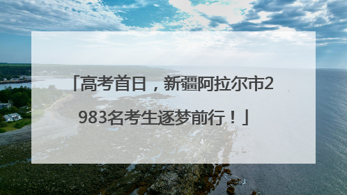 高考首日，新疆阿拉尔市2983名考生逐梦前行！