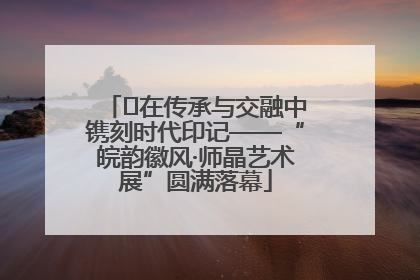 ﻿在传承与交融中镌刻时代印记——“皖韵徽风·师晶艺术展”圆满落幕
