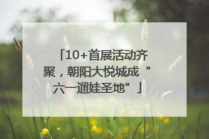 10+首展活动齐聚，朝阳大悦城成“六一遛娃圣地”