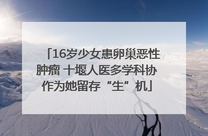 16岁少女患卵巢恶性肿瘤 十堰人医多学科协作为她留存“生”机