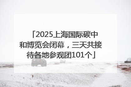 2025上海国际碳中和博览会闭幕，三天共接待各地参观团101个