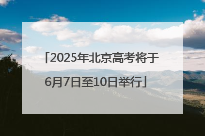 2025年北京高考将于6月7日至10日举行