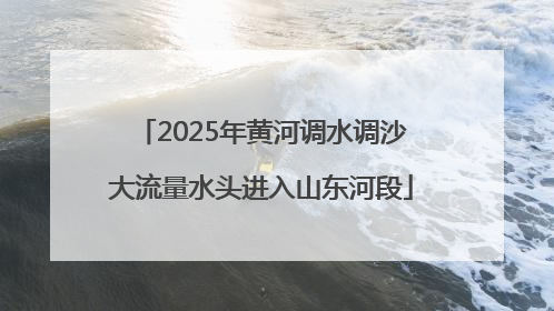 2025年黄河调水调沙大流量水头进入山东河段
