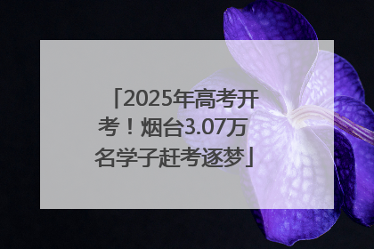 2025年高考开考！烟台3.07万名学子赶考逐梦