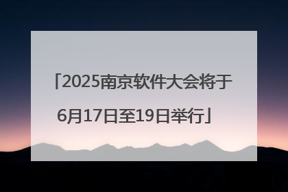 2025南京软件大会将于6月17日至19日举行
