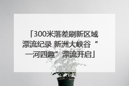300米落差刷新区域漂流纪录 新洲大峡谷“一河四趣”漂流开启