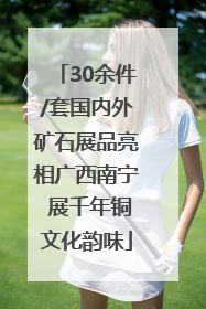 30余件/套国内外矿石展品亮相广西南宁 展千年铜文化韵味