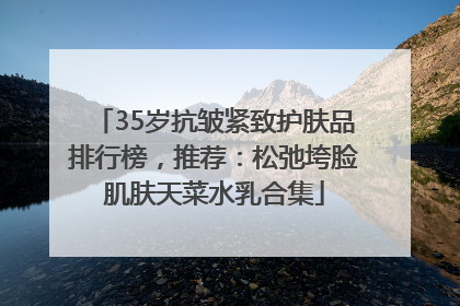 35岁抗皱紧致护肤品排行榜，推荐：松弛垮脸肌肤天菜水乳合集
